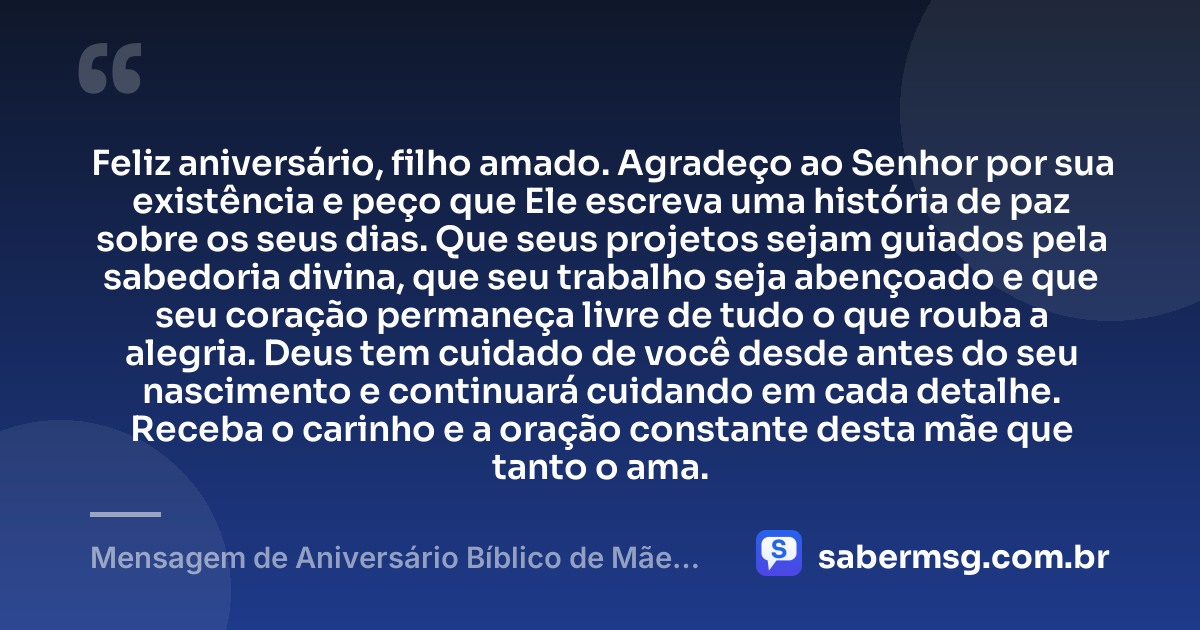 Feliz aniversário, filho amado. Agradeço ao Senhor por sua existência e peço que Ele escreva uma história de paz sobre os seus dias. Que seus projetos sejam guiados pela sabedoria divina, que seu trabalho seja abençoado e que seu coração permaneça livre de tudo o que rouba a alegria. Deus tem cuidado de você desde antes do seu nascimento e continuará cuidando em cada detalhe. Receba o carinho e a oração constante desta mãe que tanto o ama. — Mensagem de Aniversário Bíblico de Mãe para Filho