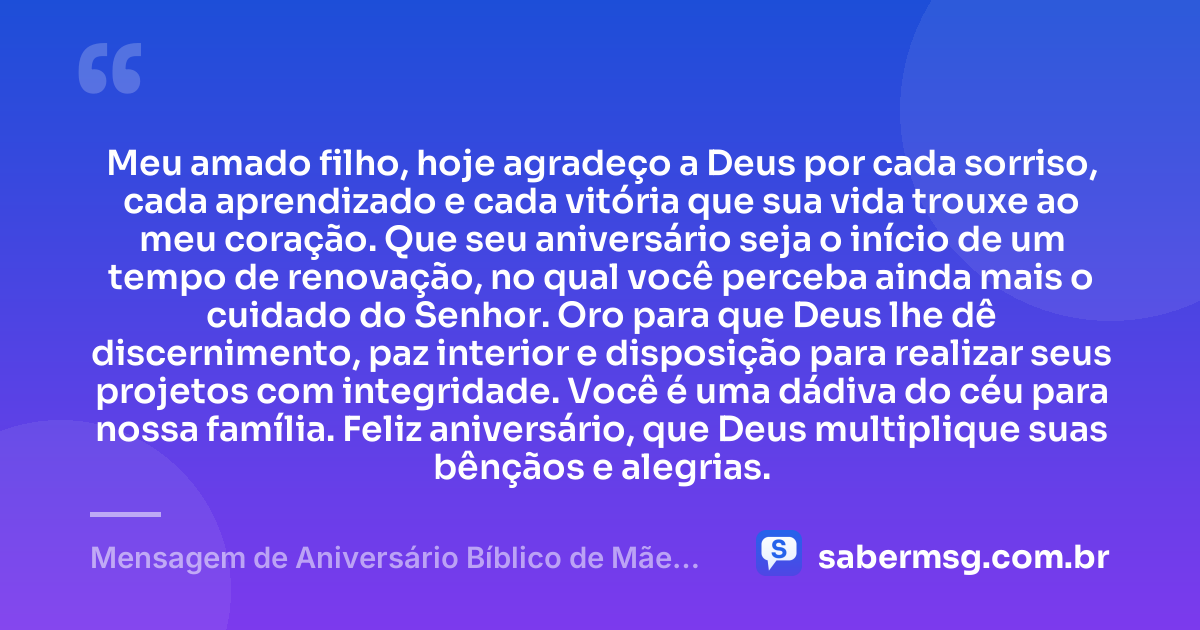 Meu amado filho, hoje agradeço a Deus por cada sorriso, cada aprendizado e cada vitória que sua vida trouxe ao meu coração. Que seu aniversário seja o início de um tempo de renovação, no qual você perceba ainda mais o cuidado do Senhor. Oro para que Deus lhe dê discernimento, paz interior e disposição para realizar seus projetos com integridade. Você é uma dádiva do céu para nossa família. Feliz aniversário, que Deus multiplique suas bênçãos e alegrias. — Mensagem de Aniversário Bíblico de Mãe para Filho