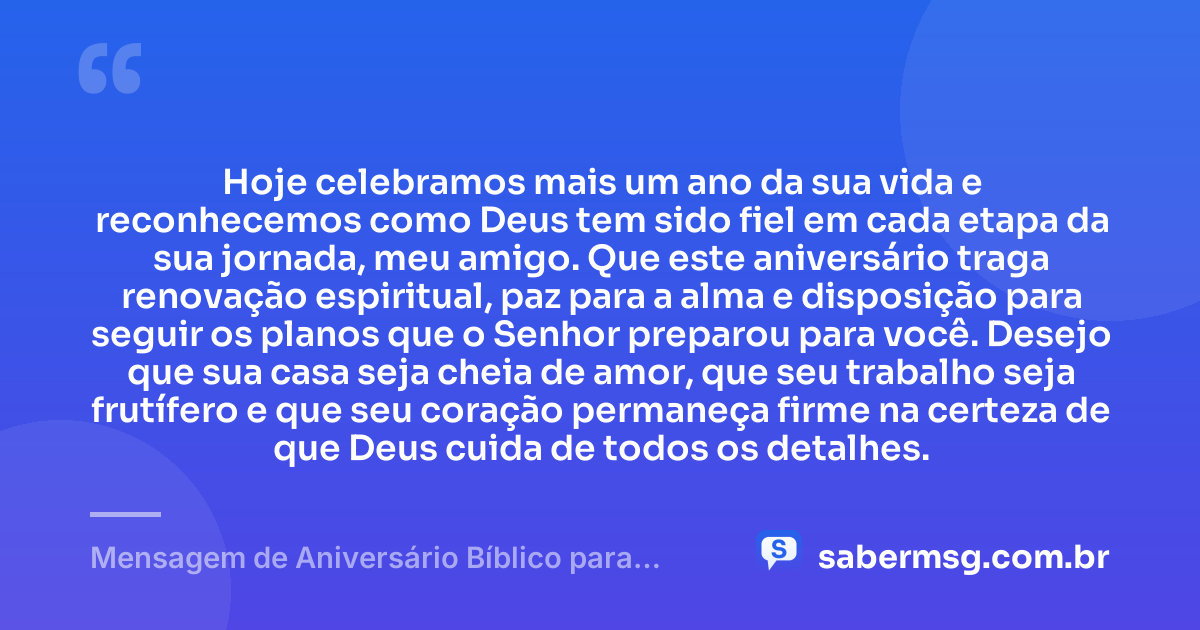 Hoje celebramos mais um ano da sua vida e reconhecemos como Deus tem sido fiel em cada etapa da sua jornada, meu amigo. Que este aniversário traga renovação espiritual, paz para a alma e disposição para seguir os planos que o Senhor preparou para você. Desejo que sua casa seja cheia de amor, que seu trabalho seja frutífero e que seu coração permaneça firme na certeza de que Deus cuida de todos os detalhes. — Mensagem de Aniversário Bíblico para Amigo