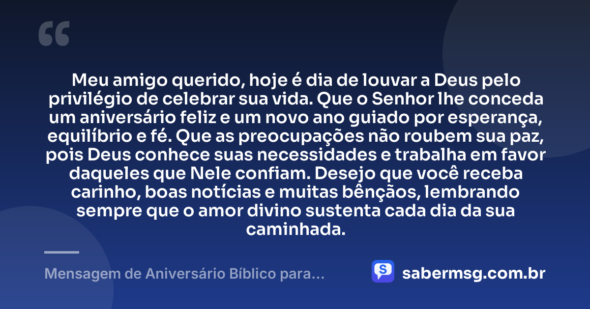 Meu amigo querido, hoje é dia de louvar a Deus pelo privilégio de celebrar sua vida. Que o Senhor lhe conceda um aniversário feliz e um novo ano guiado por esperança, equilíbrio e fé. Que as preocupações não roubem sua paz, pois Deus conhece suas necessidades e trabalha em favor daqueles que Nele confiam. Desejo que você receba carinho, boas notícias e muitas bênçãos, lembrando sempre que o amor divino sustenta cada dia da sua caminhada. — Mensagem de Aniversário Bíblico para Amigo