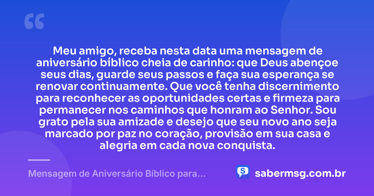 Meu amigo, receba nesta data uma mensagem de aniversário bíblico cheia de carinho: que Deus abençoe seus dias, guarde seus passos e faça sua esperança se renovar continuamente. Que você tenha discernimento para reconhecer as oportunidades certas e firmeza para permanecer nos caminhos que honram ao Senhor. Sou grato pela sua amizade e desejo que seu novo ano seja marcado por paz no coração, provisão em sua casa e alegria em cada nova conquista. — Mensagem de Aniversário Bíblico para Amigo