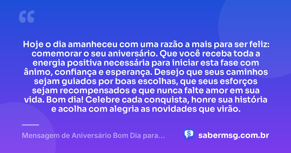 Hoje o dia amanheceu com uma razão a mais para ser feliz: comemorar o seu aniversário. Que você receba toda a energia positiva necessária para iniciar esta fase com ânimo, confiança e esperança. Desejo que seus caminhos sejam guiados por boas escolhas, que seus esforços sejam recompensados e que nunca falte amor em sua vida. Bom dia! Celebre cada conquista, honre sua história e acolha com alegria as novidades que virão. — Mensagem de Aniversário Bom Dia para WhatsApp