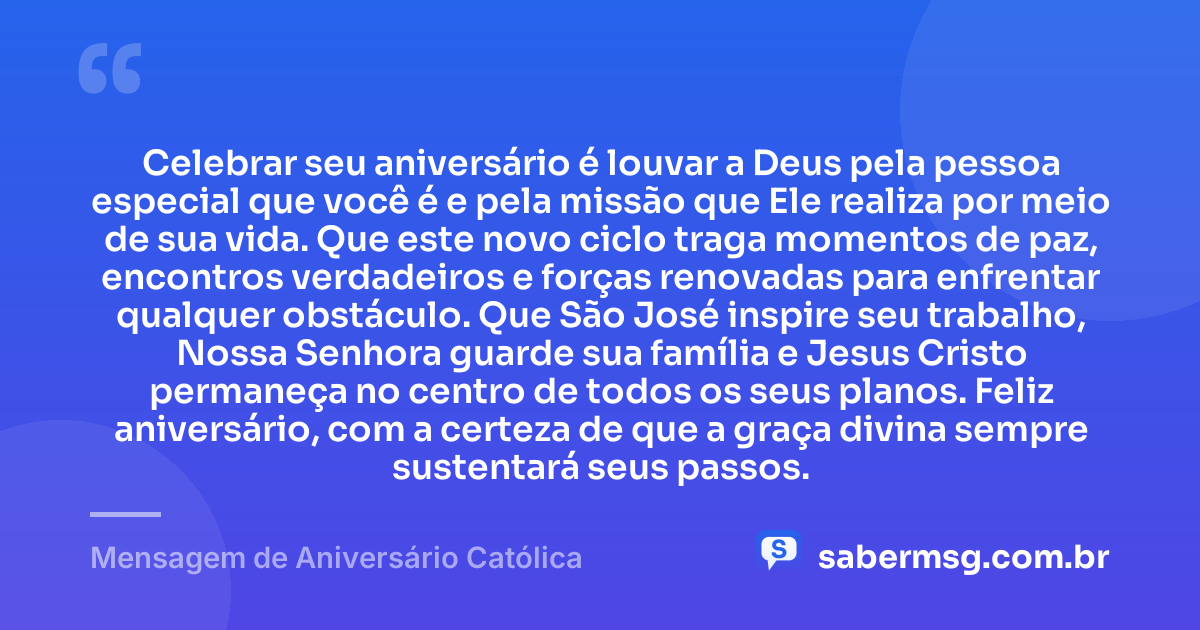 Celebrar seu aniversário é louvar a Deus pela pessoa especial que você é e pela missão que Ele realiza por meio de sua vida. Que este novo ciclo traga momentos de paz, encontros verdadeiros e forças renovadas para enfrentar qualquer obstáculo. Que São José inspire seu trabalho, Nossa Senhora guarde sua família e Jesus Cristo permaneça no centro de todos os seus planos. Feliz aniversário, com a certeza de que a graça divina sempre sustentará seus passos. — Mensagem de Aniversário Católica