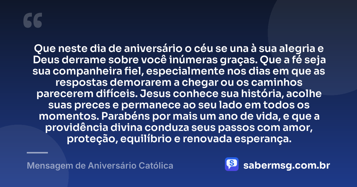 Que neste dia de aniversário o céu se una à sua alegria e Deus derrame sobre você inúmeras graças. Que a fé seja sua companheira fiel, especialmente nos dias em que as respostas demorarem a chegar ou os caminhos parecerem difíceis. Jesus conhece sua história, acolhe suas preces e permanece ao seu lado em todos os momentos. Parabéns por mais um ano de vida, e que a providência divina conduza seus passos com amor, proteção, equilíbrio e renovada esperança. — Mensagem de Aniversário Católica
