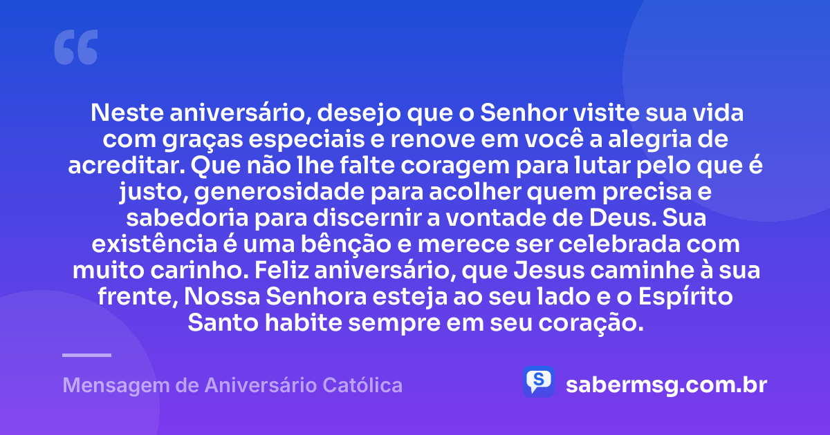 Neste aniversário, desejo que o Senhor visite sua vida com graças especiais e renove em você a alegria de acreditar. Que não lhe falte coragem para lutar pelo que é justo, generosidade para acolher quem precisa e sabedoria para discernir a vontade de Deus. Sua existência é uma bênção e merece ser celebrada com muito carinho. Feliz aniversário, que Jesus caminhe à sua frente, Nossa Senhora esteja ao seu lado e o Espírito Santo habite sempre em seu coração. — Mensagem de Aniversário Católica