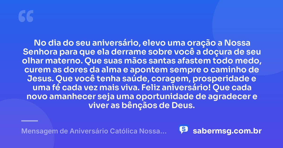 No dia do seu aniversário, elevo uma oração a Nossa Senhora para que ela derrame sobre você a doçura de seu olhar materno. Que suas mãos santas afastem todo medo, curem as dores da alma e apontem sempre o caminho de Jesus. Que você tenha saúde, coragem, prosperidade e uma fé cada vez mais viva. Feliz aniversário! Que cada novo amanhecer seja uma oportunidade de agradecer e viver as bênçãos de Deus. — Mensagem de Aniversário Católica Nossa Senhora