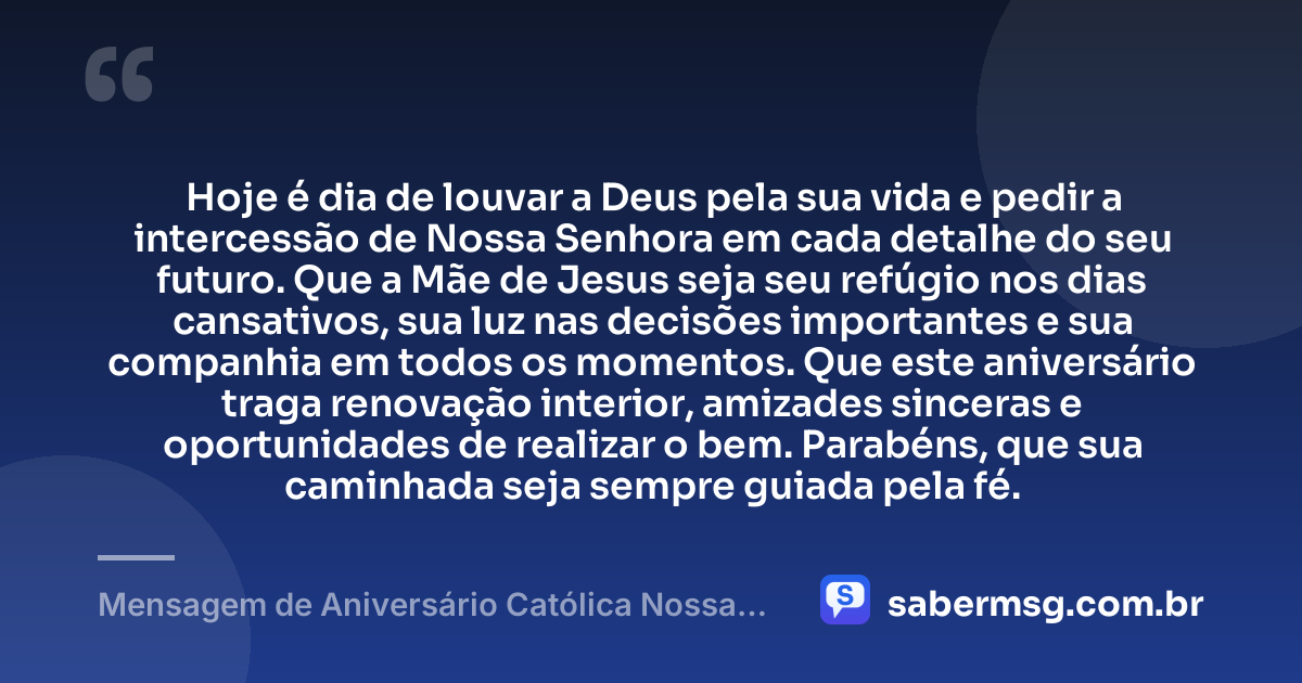 Hoje é dia de louvar a Deus pela sua vida e pedir a intercessão de Nossa Senhora em cada detalhe do seu futuro. Que a Mãe de Jesus seja seu refúgio nos dias cansativos, sua luz nas decisões importantes e sua companhia em todos os momentos. Que este aniversário traga renovação interior, amizades sinceras e oportunidades de realizar o bem. Parabéns, que sua caminhada seja sempre guiada pela fé. — Mensagem de Aniversário Católica Nossa Senhora