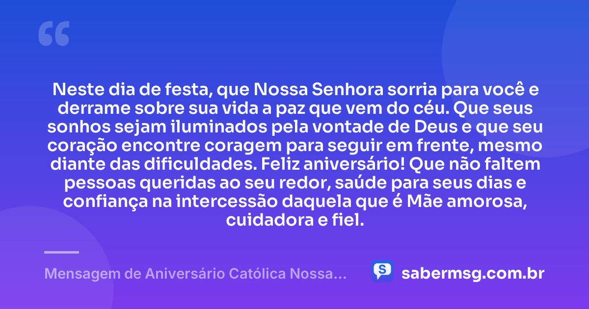 Neste dia de festa, que Nossa Senhora sorria para você e derrame sobre sua vida a paz que vem do céu. Que seus sonhos sejam iluminados pela vontade de Deus e que seu coração encontre coragem para seguir em frente, mesmo diante das dificuldades. Feliz aniversário! Que não faltem pessoas queridas ao seu redor, saúde para seus dias e confiança na intercessão daquela que é Mãe amorosa, cuidadora e fiel. — Mensagem de Aniversário Católica Nossa Senhora