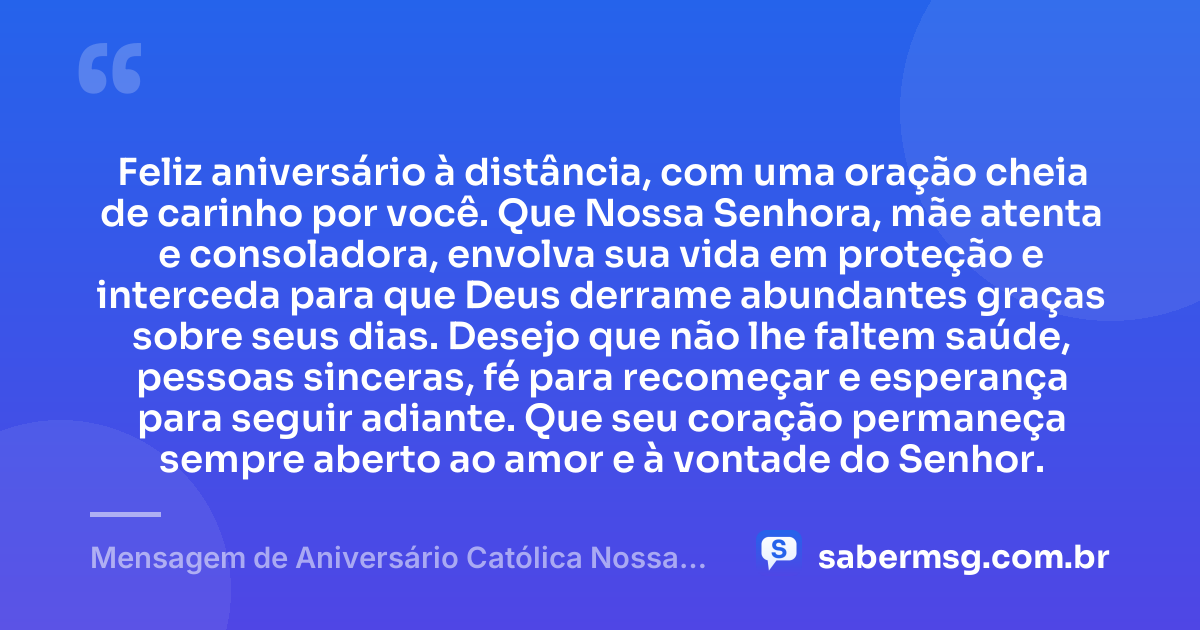 Feliz aniversário à distância, com uma oração cheia de carinho por você. Que Nossa Senhora, mãe atenta e consoladora, envolva sua vida em proteção e interceda para que Deus derrame abundantes graças sobre seus dias. Desejo que não lhe faltem saúde, pessoas sinceras, fé para recomeçar e esperança para seguir adiante. Que seu coração permaneça sempre aberto ao amor e à vontade do Senhor. — Mensagem de Aniversário Católica Nossa Senhora à Distância