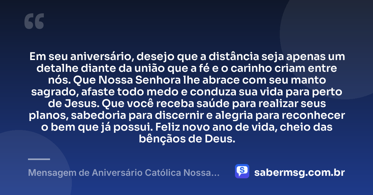 Em seu aniversário, desejo que a distância seja apenas um detalhe diante da união que a fé e o carinho criam entre nós. Que Nossa Senhora lhe abrace com seu manto sagrado, afaste todo medo e conduza sua vida para perto de Jesus. Que você receba saúde para realizar seus planos, sabedoria para discernir e alegria para reconhecer o bem que já possui. Feliz novo ano de vida, cheio das bênçãos de Deus. — Mensagem de Aniversário Católica Nossa Senhora à Distância