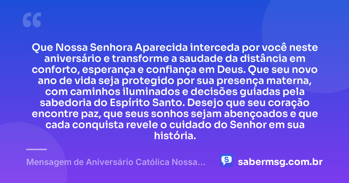 Que Nossa Senhora Aparecida interceda por você neste aniversário e transforme a saudade da distância em conforto, esperança e confiança em Deus. Que seu novo ano de vida seja protegido por sua presença materna, com caminhos iluminados e decisões guiadas pela sabedoria do Espírito Santo. Desejo que seu coração encontre paz, que seus sonhos sejam abençoados e que cada conquista revele o cuidado do Senhor em sua história. — Mensagem de Aniversário Católica Nossa Senhora à Distância