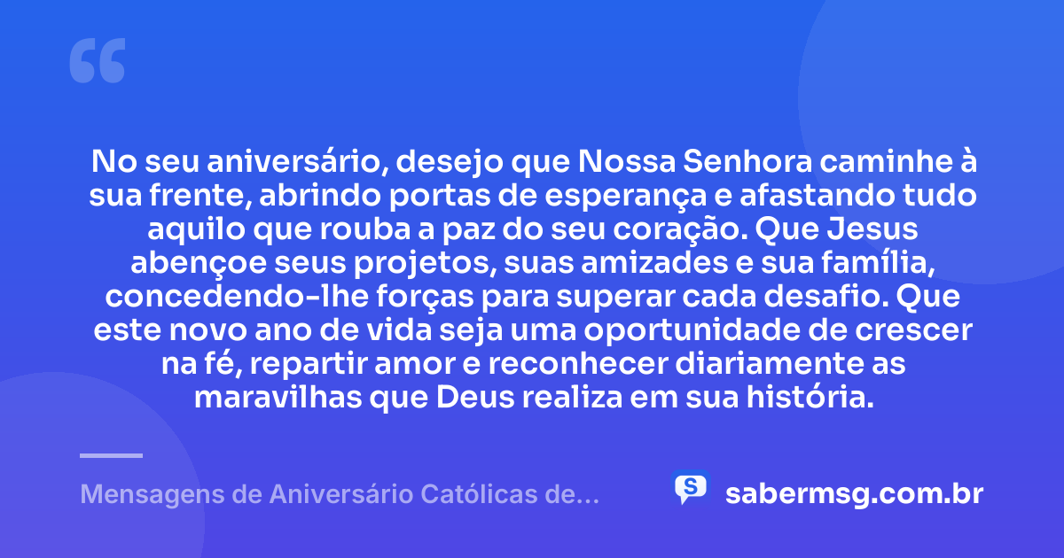 No seu aniversário, desejo que Nossa Senhora caminhe à sua frente, abrindo portas de esperança e afastando tudo aquilo que rouba a paz do seu coração. Que Jesus abençoe seus projetos, suas amizades e sua família, concedendo-lhe forças para superar cada desafio. Que este novo ano de vida seja uma oportunidade de crescer na fé, repartir amor e reconhecer diariamente as maravilhas que Deus realiza em sua história. — Mensagens de Aniversário Católicas de Nossa Senhora