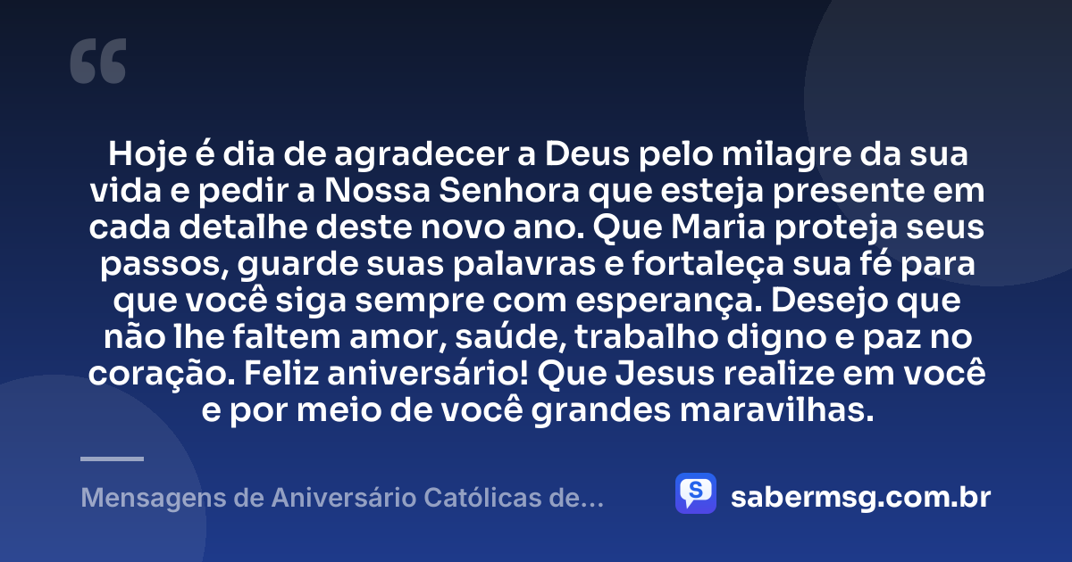 Hoje é dia de agradecer a Deus pelo milagre da sua vida e pedir a Nossa Senhora que esteja presente em cada detalhe deste novo ano. Que Maria proteja seus passos, guarde suas palavras e fortaleça sua fé para que você siga sempre com esperança. Desejo que não lhe faltem amor, saúde, trabalho digno e paz no coração. Feliz aniversário! Que Jesus realize em você e por meio de você grandes maravilhas. — Mensagens de Aniversário Católicas de Nossa Senhora