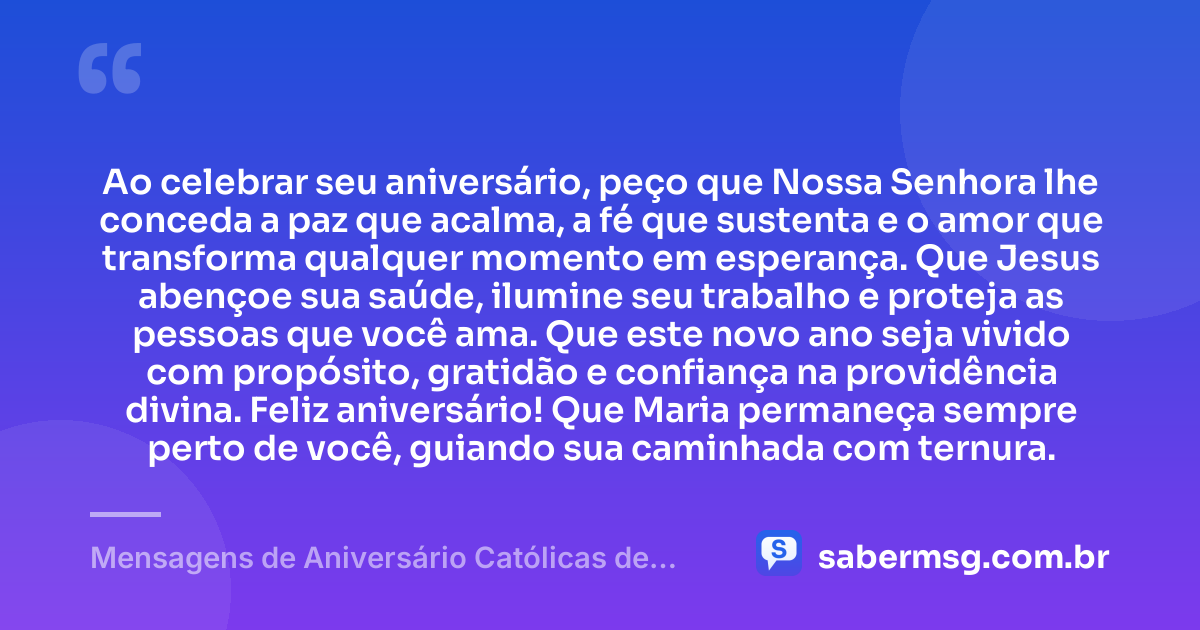 Ao celebrar seu aniversário, peço que Nossa Senhora lhe conceda a paz que acalma, a fé que sustenta e o amor que transforma qualquer momento em esperança. Que Jesus abençoe sua saúde, ilumine seu trabalho e proteja as pessoas que você ama. Que este novo ano seja vivido com propósito, gratidão e confiança na providência divina. Feliz aniversário! Que Maria permaneça sempre perto de você, guiando sua caminhada com ternura. — Mensagens de Aniversário Católicas de Nossa Senhora