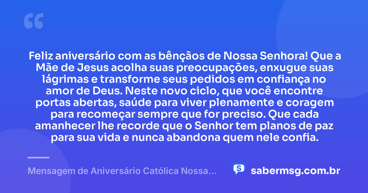 Feliz aniversário com as bênçãos de Nossa Senhora! Que a Mãe de Jesus acolha suas preocupações, enxugue suas lágrimas e transforme seus pedidos em confiança no amor de Deus. Neste novo ciclo, que você encontre portas abertas, saúde para viver plenamente e coragem para recomeçar sempre que for preciso. Que cada amanhecer lhe recorde que o Senhor tem planos de paz para sua vida e nunca abandona quem nele confia. — Mensagem de Aniversário Católica Nossa Senhora com Carinho