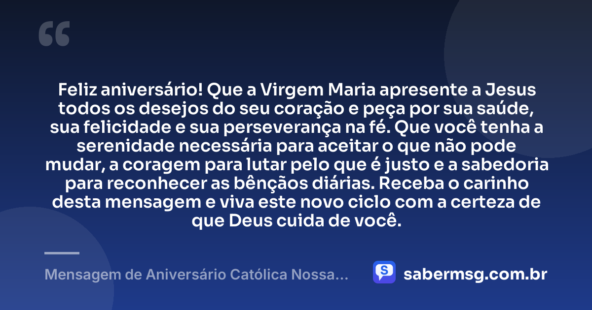 Feliz aniversário! Que a Virgem Maria apresente a Jesus todos os desejos do seu coração e peça por sua saúde, sua felicidade e sua perseverança na fé. Que você tenha a serenidade necessária para aceitar o que não pode mudar, a coragem para lutar pelo que é justo e a sabedoria para reconhecer as bênçãos diárias. Receba o carinho desta mensagem e viva este novo ciclo com a certeza de que Deus cuida de você. — Mensagem de Aniversário Católica Nossa Senhora com Carinho