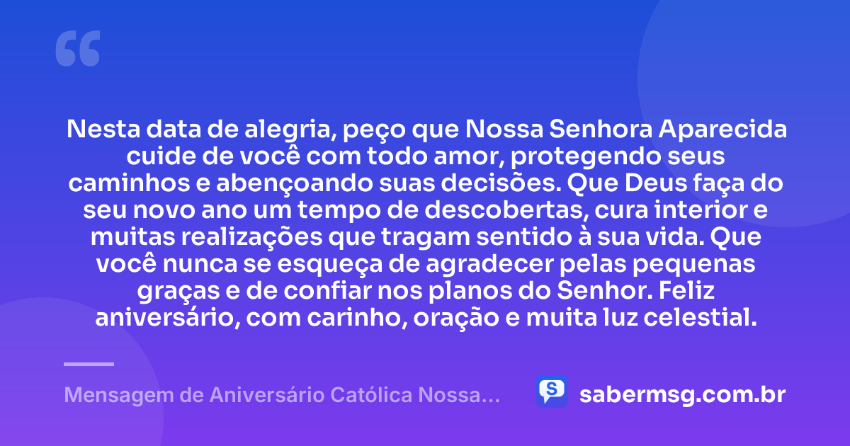 Nesta data de alegria, peço que Nossa Senhora Aparecida cuide de você com todo amor, protegendo seus caminhos e abençoando suas decisões. Que Deus faça do seu novo ano um tempo de descobertas, cura interior e muitas realizações que tragam sentido à sua vida. Que você nunca se esqueça de agradecer pelas pequenas graças e de confiar nos planos do Senhor. Feliz aniversário, com carinho, oração e muita luz celestial. — Mensagem de Aniversário Católica Nossa Senhora com Carinho