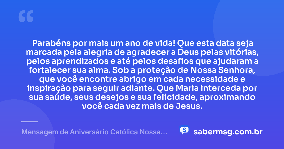 Parabéns por mais um ano de vida! Que esta data seja marcada pela alegria de agradecer a Deus pelas vitórias, pelos aprendizados e até pelos desafios que ajudaram a fortalecer sua alma. Sob a proteção de Nossa Senhora, que você encontre abrigo em cada necessidade e inspiração para seguir adiante. Que Maria interceda por sua saúde, seus desejos e sua felicidade, aproximando você cada vez mais de Jesus. — Mensagem de Aniversário Católica Nossa Senhora com Gratidão