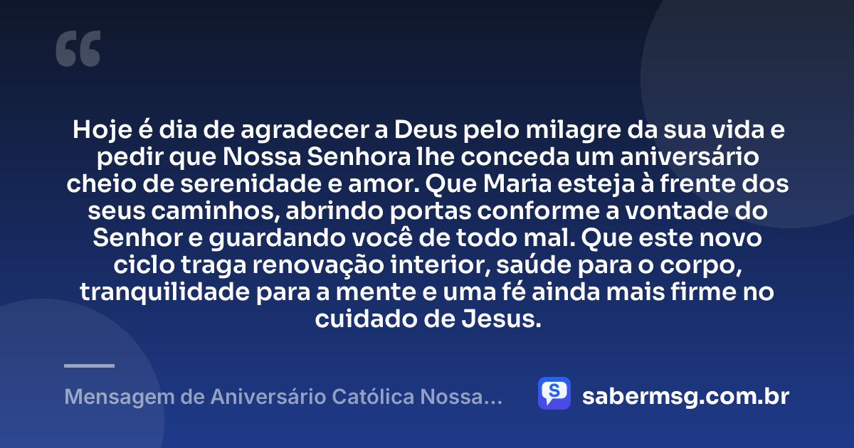 Hoje é dia de agradecer a Deus pelo milagre da sua vida e pedir que Nossa Senhora lhe conceda um aniversário cheio de serenidade e amor. Que Maria esteja à frente dos seus caminhos, abrindo portas conforme a vontade do Senhor e guardando você de todo mal. Que este novo ciclo traga renovação interior, saúde para o corpo, tranquilidade para a mente e uma fé ainda mais firme no cuidado de Jesus. — Mensagem de Aniversário Católica Nossa Senhora com Gratidão