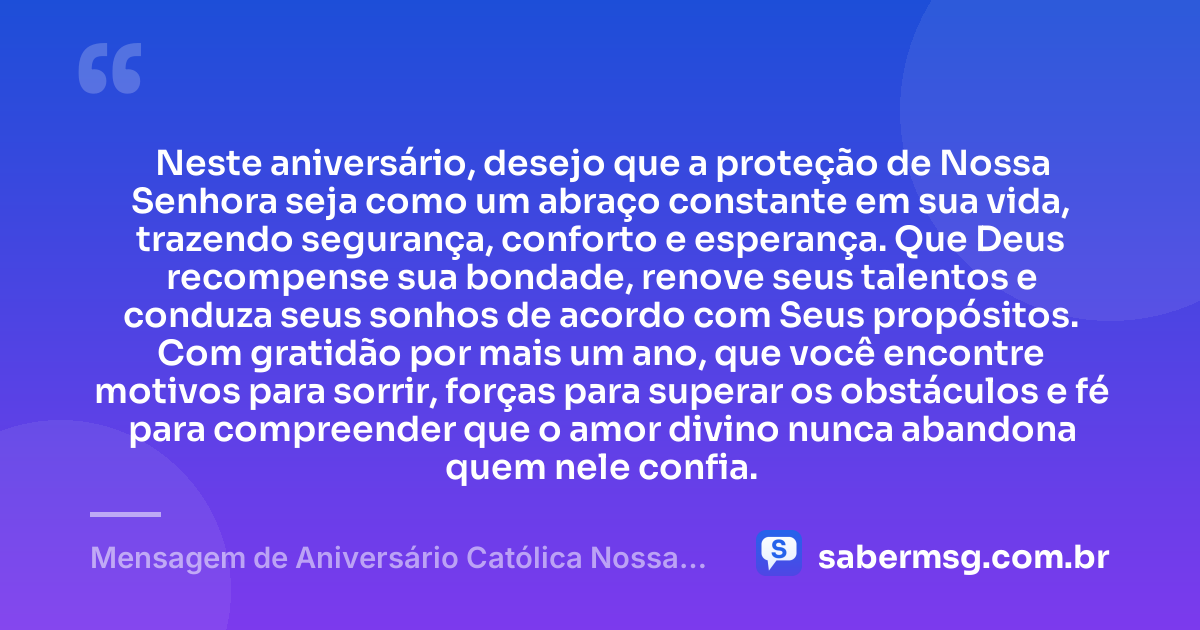 Neste aniversário, desejo que a proteção de Nossa Senhora seja como um abraço constante em sua vida, trazendo segurança, conforto e esperança. Que Deus recompense sua bondade, renove seus talentos e conduza seus sonhos de acordo com Seus propósitos. Com gratidão por mais um ano, que você encontre motivos para sorrir, forças para superar os obstáculos e fé para compreender que o amor divino nunca abandona quem nele confia. — Mensagem de Aniversário Católica Nossa Senhora com Gratidão