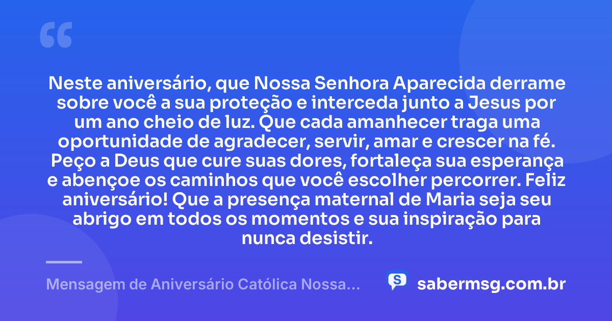 Neste aniversário, que Nossa Senhora Aparecida derrame sobre você a sua proteção e interceda junto a Jesus por um ano cheio de luz. Que cada amanhecer traga uma oportunidade de agradecer, servir, amar e crescer na fé. Peço a Deus que cure suas dores, fortaleça sua esperança e abençoe os caminhos que você escolher percorrer. Feliz aniversário! Que a presença maternal de Maria seja seu abrigo em todos os momentos e sua inspiração para nunca desistir. — Mensagem de Aniversário Católica Nossa Senhora com Oração