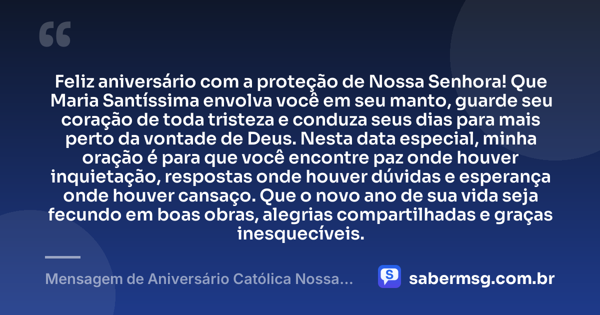 Feliz aniversário com a proteção de Nossa Senhora! Que Maria Santíssima envolva você em seu manto, guarde seu coração de toda tristeza e conduza seus dias para mais perto da vontade de Deus. Nesta data especial, minha oração é para que você encontre paz onde houver inquietação, respostas onde houver dúvidas e esperança onde houver cansaço. Que o novo ano de sua vida seja fecundo em boas obras, alegrias compartilhadas e graças inesquecíveis. — Mensagem de Aniversário Católica Nossa Senhora com Oração