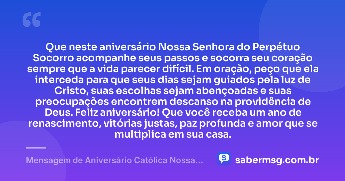 Que neste aniversário Nossa Senhora do Perpétuo Socorro acompanhe seus passos e socorra seu coração sempre que a vida parecer difícil. Em oração, peço que ela interceda para que seus dias sejam guiados pela luz de Cristo, suas escolhas sejam abençoadas e suas preocupações encontrem descanso na providência de Deus. Feliz aniversário! Que você receba um ano de renascimento, vitórias justas, paz profunda e amor que se multiplica em sua casa. — Mensagem de Aniversário Católica Nossa Senhora com Oração