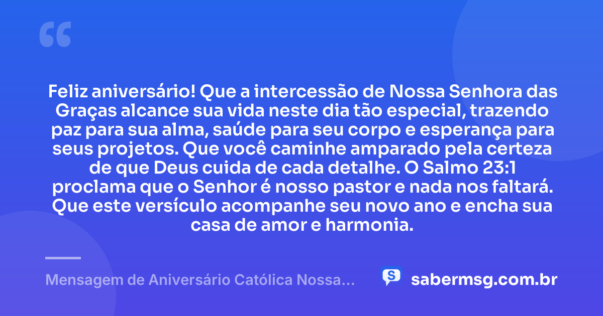 Feliz aniversário! Que a intercessão de Nossa Senhora das Graças alcance sua vida neste dia tão especial, trazendo paz para sua alma, saúde para seu corpo e esperança para seus projetos. Que você caminhe amparado pela certeza de que Deus cuida de cada detalhe. O Salmo 23:1 proclama que o Senhor é nosso pastor e nada nos faltará. Que este versículo acompanhe seu novo ano e encha sua casa de amor e harmonia. — Mensagem de Aniversário Católica Nossa Senhora com Versículo Bíblico