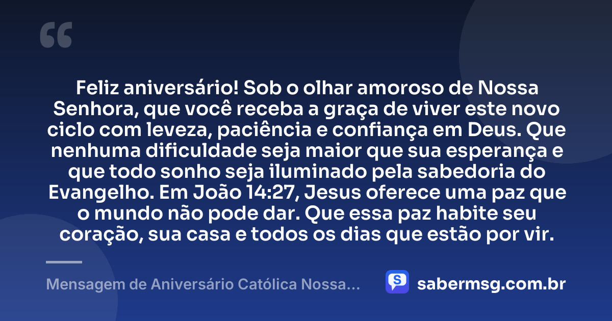 Feliz aniversário! Sob o olhar amoroso de Nossa Senhora, que você receba a graça de viver este novo ciclo com leveza, paciência e confiança em Deus. Que nenhuma dificuldade seja maior que sua esperança e que todo sonho seja iluminado pela sabedoria do Evangelho. Em João 14:27, Jesus oferece uma paz que o mundo não pode dar. Que essa paz habite seu coração, sua casa e todos os dias que estão por vir. — Mensagem de Aniversário Católica Nossa Senhora com Versículo Bíblico