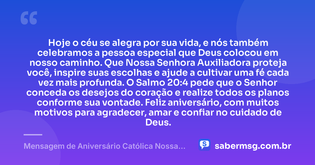 Hoje o céu se alegra por sua vida, e nós também celebramos a pessoa especial que Deus colocou em nosso caminho. Que Nossa Senhora Auxiliadora proteja você, inspire suas escolhas e ajude a cultivar uma fé cada vez mais profunda. O Salmo 20:4 pede que o Senhor conceda os desejos do coração e realize todos os planos conforme sua vontade. Feliz aniversário, com muitos motivos para agradecer, amar e confiar no cuidado de Deus. — Mensagem de Aniversário Católica Nossa Senhora com Versículo Bíblico