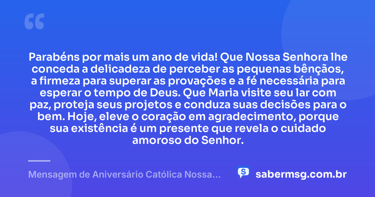 Parabéns por mais um ano de vida! Que Nossa Senhora lhe conceda a delicadeza de perceber as pequenas bênçãos, a firmeza para superar as provações e a fé necessária para esperar o tempo de Deus. Que Maria visite seu lar com paz, proteja seus projetos e conduza suas decisões para o bem. Hoje, eleve o coração em agradecimento, porque sua existência é um presente que revela o cuidado amoroso do Senhor. — Mensagem de Aniversário Católica Nossa Senhora Criativa