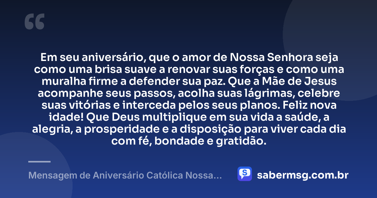 Em seu aniversário, que o amor de Nossa Senhora seja como uma brisa suave a renovar suas forças e como uma muralha firme a defender sua paz. Que a Mãe de Jesus acompanhe seus passos, acolha suas lágrimas, celebre suas vitórias e interceda pelos seus planos. Feliz nova idade! Que Deus multiplique em sua vida a saúde, a alegria, a prosperidade e a disposição para viver cada dia com fé, bondade e gratidão. — Mensagem de Aniversário Católica Nossa Senhora Criativa