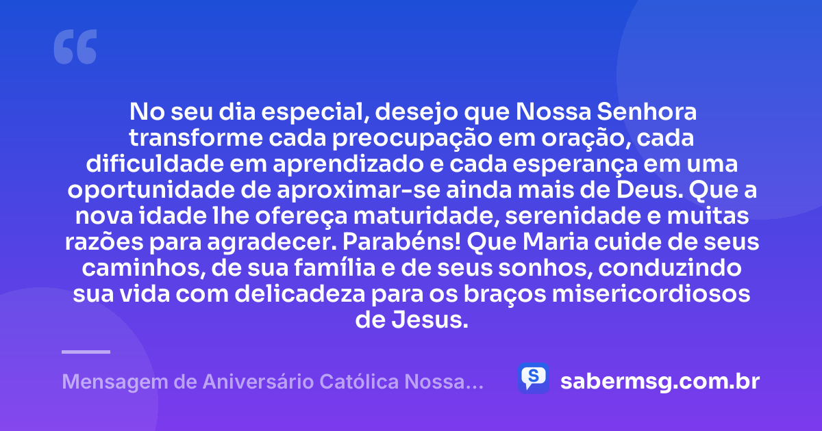 No seu dia especial, desejo que Nossa Senhora transforme cada preocupação em oração, cada dificuldade em aprendizado e cada esperança em uma oportunidade de aproximar-se ainda mais de Deus. Que a nova idade lhe ofereça maturidade, serenidade e muitas razões para agradecer. Parabéns! Que Maria cuide de seus caminhos, de sua família e de seus sonhos, conduzindo sua vida com delicadeza para os braços misericordiosos de Jesus. — Mensagem de Aniversário Católica Nossa Senhora Criativa