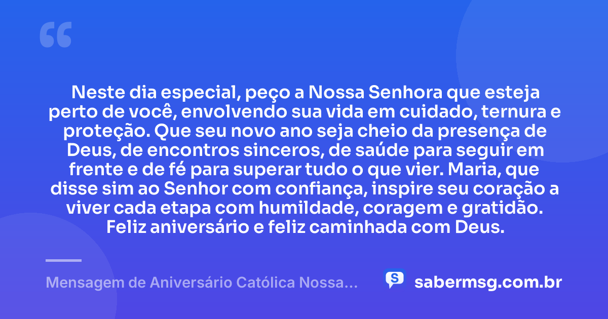 Neste dia especial, peço a Nossa Senhora que esteja perto de você, envolvendo sua vida em cuidado, ternura e proteção. Que seu novo ano seja cheio da presença de Deus, de encontros sinceros, de saúde para seguir em frente e de fé para superar tudo o que vier. Maria, que disse sim ao Senhor com confiança, inspire seu coração a viver cada etapa com humildade, coragem e gratidão. Feliz aniversário e feliz caminhada com Deus. — Mensagem de Aniversário Católica Nossa Senhora Curta