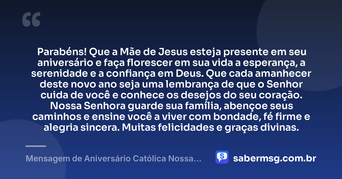 Parabéns! Que a Mãe de Jesus esteja presente em seu aniversário e faça florescer em sua vida a esperança, a serenidade e a confiança em Deus. Que cada amanhecer deste novo ano seja uma lembrança de que o Senhor cuida de você e conhece os desejos do seu coração. Nossa Senhora guarde sua família, abençoe seus caminhos e ensine você a viver com bondade, fé firme e alegria sincera. Muitas felicidades e graças divinas. — Mensagem de Aniversário Católica Nossa Senhora Curta