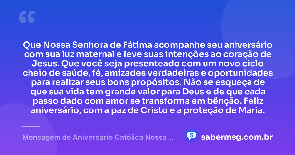 Que Nossa Senhora de Fátima acompanhe seu aniversário com sua luz maternal e leve suas intenções ao coração de Jesus. Que você seja presenteado com um novo ciclo cheio de saúde, fé, amizades verdadeiras e oportunidades para realizar seus bons propósitos. Não se esqueça de que sua vida tem grande valor para Deus e de que cada passo dado com amor se transforma em bênção. Feliz aniversário, com a paz de Cristo e a proteção de Maria. — Mensagem de Aniversário Católica Nossa Senhora Curta