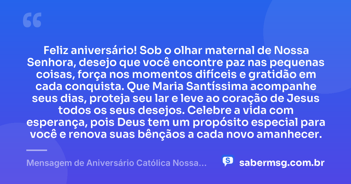 Feliz aniversário! Sob o olhar maternal de Nossa Senhora, desejo que você encontre paz nas pequenas coisas, força nos momentos difíceis e gratidão em cada conquista. Que Maria Santíssima acompanhe seus dias, proteja seu lar e leve ao coração de Jesus todos os seus desejos. Celebre a vida com esperança, pois Deus tem um propósito especial para você e renova suas bênçãos a cada novo amanhecer. — Mensagem de Aniversário Católica Nossa Senhora Curta e Bonita