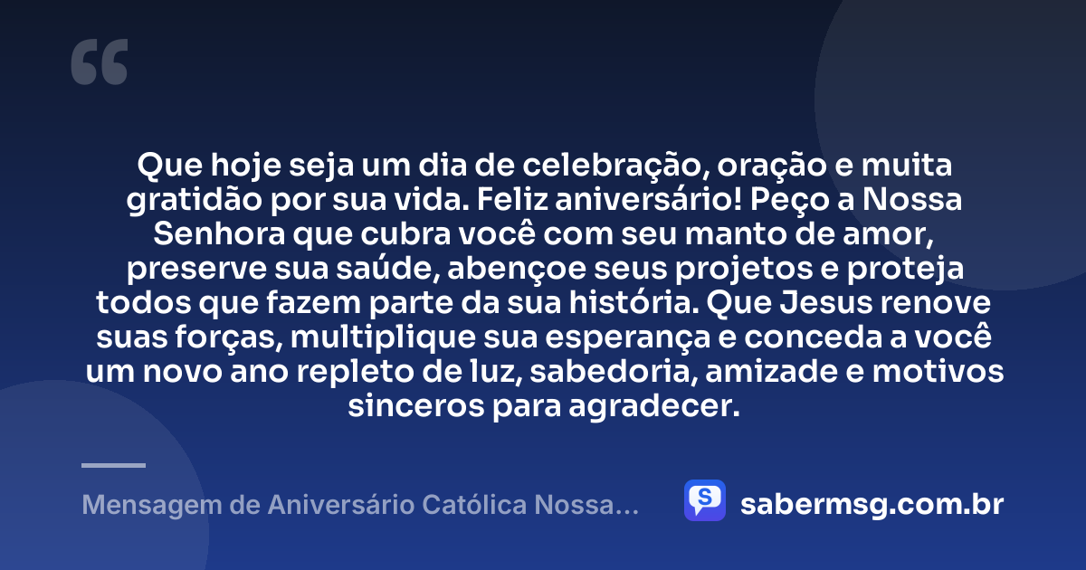 Que hoje seja um dia de celebração, oração e muita gratidão por sua vida. Feliz aniversário! Peço a Nossa Senhora que cubra você com seu manto de amor, preserve sua saúde, abençoe seus projetos e proteja todos que fazem parte da sua história. Que Jesus renove suas forças, multiplique sua esperança e conceda a você um novo ano repleto de luz, sabedoria, amizade e motivos sinceros para agradecer. — Mensagem de Aniversário Católica Nossa Senhora Curta e Bonita