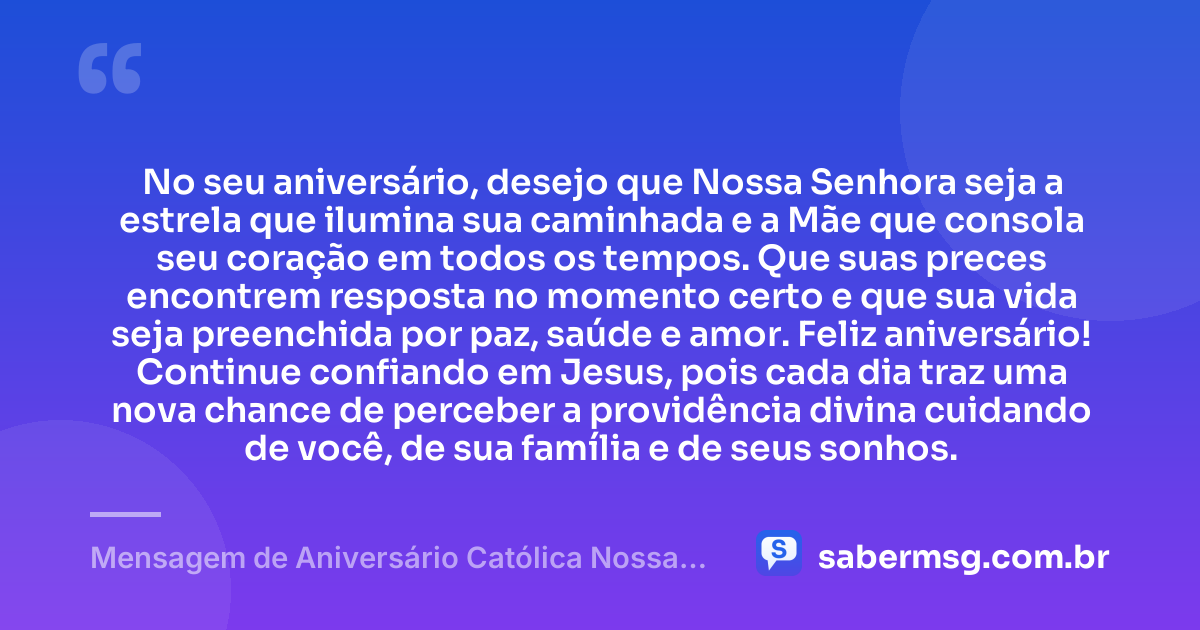 No seu aniversário, desejo que Nossa Senhora seja a estrela que ilumina sua caminhada e a Mãe que consola seu coração em todos os tempos. Que suas preces encontrem resposta no momento certo e que sua vida seja preenchida por paz, saúde e amor. Feliz aniversário! Continue confiando em Jesus, pois cada dia traz uma nova chance de perceber a providência divina cuidando de você, de sua família e de seus sonhos. — Mensagem de Aniversário Católica Nossa Senhora Curta e Bonita