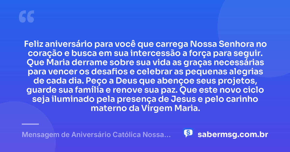 Feliz aniversário para você que carrega Nossa Senhora no coração e busca em sua intercessão a força para seguir. Que Maria derrame sobre sua vida as graças necessárias para vencer os desafios e celebrar as pequenas alegrias de cada dia. Peço a Deus que abençoe seus projetos, guarde sua família e renove sua paz. Que este novo ciclo seja iluminado pela presença de Jesus e pelo carinho materno da Virgem Maria. — Mensagem de Aniversário Católica Nossa Senhora de Coração