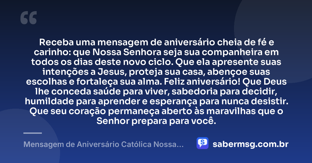 Receba uma mensagem de aniversário cheia de fé e carinho: que Nossa Senhora seja sua companheira em todos os dias deste novo ciclo. Que ela apresente suas intenções a Jesus, proteja sua casa, abençoe suas escolhas e fortaleça sua alma. Feliz aniversário! Que Deus lhe conceda saúde para viver, sabedoria para decidir, humildade para aprender e esperança para nunca desistir. Que seu coração permaneça aberto às maravilhas que o Senhor prepara para você. — Mensagem de Aniversário Católica Nossa Senhora de Coração