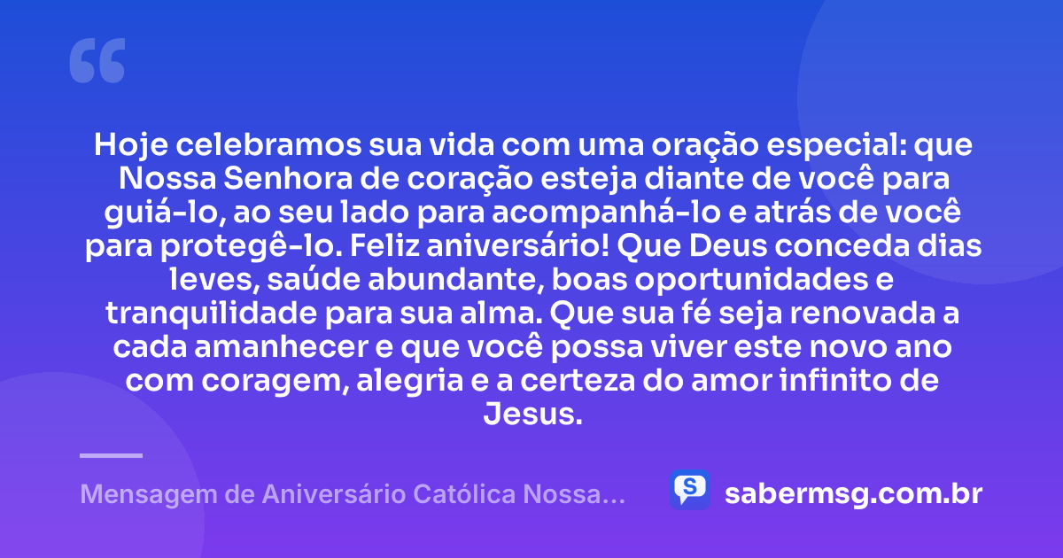 Hoje celebramos sua vida com uma oração especial: que Nossa Senhora de coração esteja diante de você para guiá-lo, ao seu lado para acompanhá-lo e atrás de você para protegê-lo. Feliz aniversário! Que Deus conceda dias leves, saúde abundante, boas oportunidades e tranquilidade para sua alma. Que sua fé seja renovada a cada amanhecer e que você possa viver este novo ano com coragem, alegria e a certeza do amor infinito de Jesus. — Mensagem de Aniversário Católica Nossa Senhora de Coração