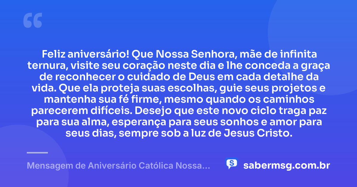 Feliz aniversário! Que Nossa Senhora, mãe de infinita ternura, visite seu coração neste dia e lhe conceda a graça de reconhecer o cuidado de Deus em cada detalhe da vida. Que ela proteja suas escolhas, guie seus projetos e mantenha sua fé firme, mesmo quando os caminhos parecerem difíceis. Desejo que este novo ciclo traga paz para sua alma, esperança para seus sonhos e amor para seus dias, sempre sob a luz de Jesus Cristo. — Mensagem de Aniversário Católica Nossa Senhora Emocionante