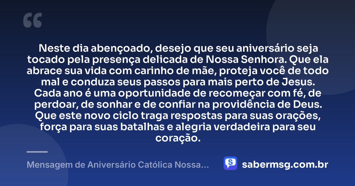 Neste dia abençoado, desejo que seu aniversário seja tocado pela presença delicada de Nossa Senhora. Que ela abrace sua vida com carinho de mãe, proteja você de todo mal e conduza seus passos para mais perto de Jesus. Cada ano é uma oportunidade de recomeçar com fé, de perdoar, de sonhar e de confiar na providência de Deus. Que este novo ciclo traga respostas para suas orações, força para suas batalhas e alegria verdadeira para seu coração. — Mensagem de Aniversário Católica Nossa Senhora Emocionante