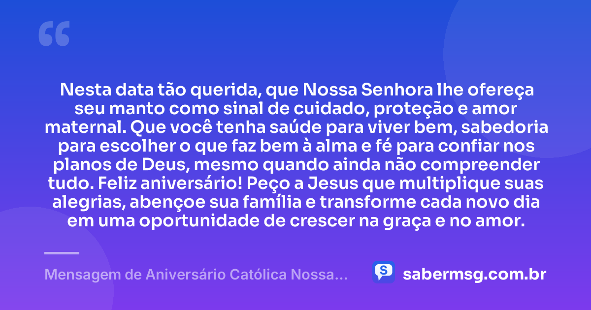 Nesta data tão querida, que Nossa Senhora lhe ofereça seu manto como sinal de cuidado, proteção e amor maternal. Que você tenha saúde para viver bem, sabedoria para escolher o que faz bem à alma e fé para confiar nos planos de Deus, mesmo quando ainda não compreender tudo. Feliz aniversário! Peço a Jesus que multiplique suas alegrias, abençoe sua família e transforme cada novo dia em uma oportunidade de crescer na graça e no amor. — Mensagem de Aniversário Católica Nossa Senhora Emocionante