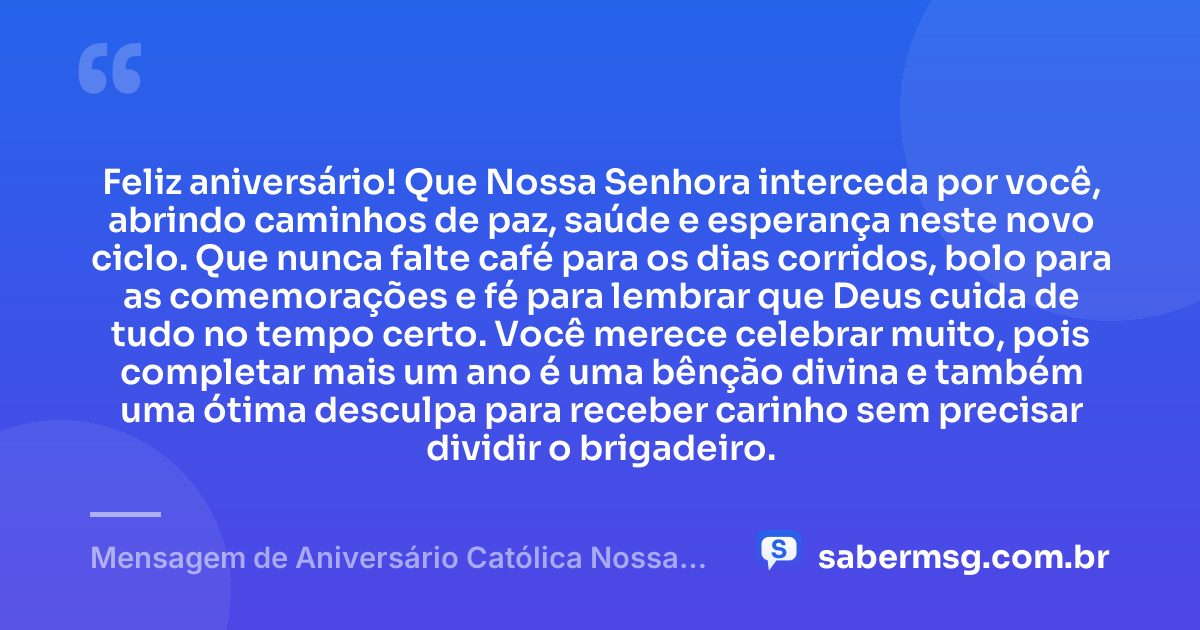Feliz aniversário! Que Nossa Senhora interceda por você, abrindo caminhos de paz, saúde e esperança neste novo ciclo. Que nunca falte café para os dias corridos, bolo para as comemorações e fé para lembrar que Deus cuida de tudo no tempo certo. Você merece celebrar muito, pois completar mais um ano é uma bênção divina e também uma ótima desculpa para receber carinho sem precisar dividir o brigadeiro. — Mensagem de Aniversário Católica Nossa Senhora Engraçada