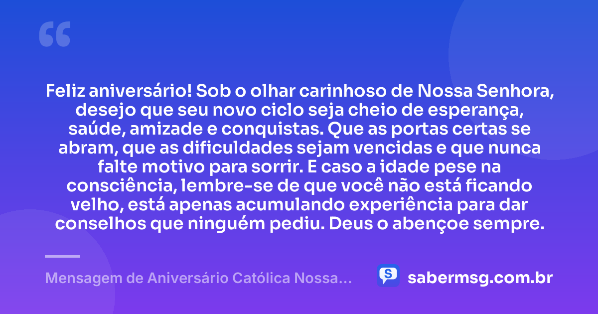 Feliz aniversário! Sob o olhar carinhoso de Nossa Senhora, desejo que seu novo ciclo seja cheio de esperança, saúde, amizade e conquistas. Que as portas certas se abram, que as dificuldades sejam vencidas e que nunca falte motivo para sorrir. E caso a idade pese na consciência, lembre-se de que você não está ficando velho, está apenas acumulando experiência para dar conselhos que ninguém pediu. Deus o abençoe sempre. — Mensagem de Aniversário Católica Nossa Senhora Engraçada