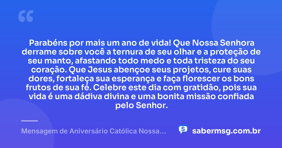 Parabéns por mais um ano de vida! Que Nossa Senhora derrame sobre você a ternura de seu olhar e a proteção de seu manto, afastando todo medo e toda tristeza do seu coração. Que Jesus abençoe seus projetos, cure suas dores, fortaleça sua esperança e faça florescer os bons frutos de sua fé. Celebre este dia com gratidão, pois sua vida é uma dádiva divina e uma bonita missão confiada pelo Senhor. — Mensagem de Aniversário Católica Nossa Senhora Espiritual