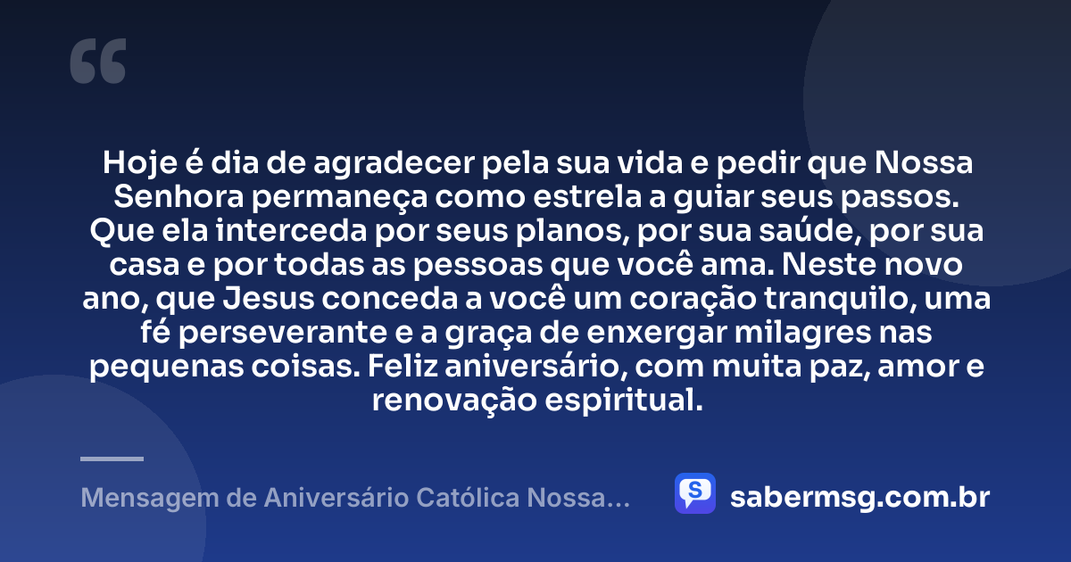 Hoje é dia de agradecer pela sua vida e pedir que Nossa Senhora permaneça como estrela a guiar seus passos. Que ela interceda por seus planos, por sua saúde, por sua casa e por todas as pessoas que você ama. Neste novo ano, que Jesus conceda a você um coração tranquilo, uma fé perseverante e a graça de enxergar milagres nas pequenas coisas. Feliz aniversário, com muita paz, amor e renovação espiritual. — Mensagem de Aniversário Católica Nossa Senhora Espiritual