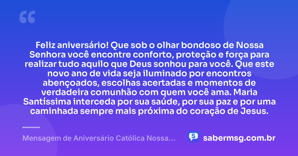 Feliz aniversário! Que sob o olhar bondoso de Nossa Senhora você encontre conforto, proteção e força para realizar tudo aquilo que Deus sonhou para você. Que este novo ano de vida seja iluminado por encontros abençoados, escolhas acertadas e momentos de verdadeira comunhão com quem você ama. Maria Santíssima interceda por sua saúde, por sua paz e por uma caminhada sempre mais próxima do coração de Jesus. — Mensagem de Aniversário Católica Nossa Senhora Espiritual